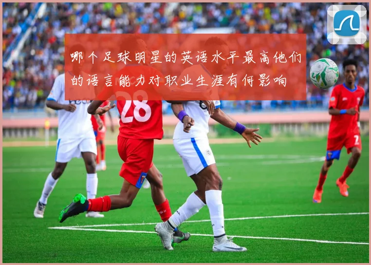 哪个足球明星的英语水平最高他们的语言能力对职业生涯有何影响