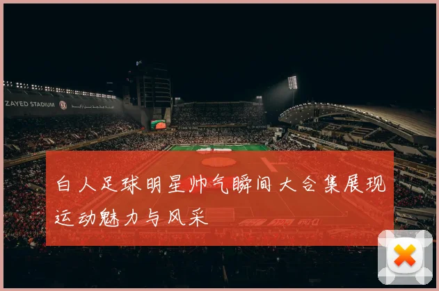 白人足球明星帅气瞬间大合集展现运动魅力与风采