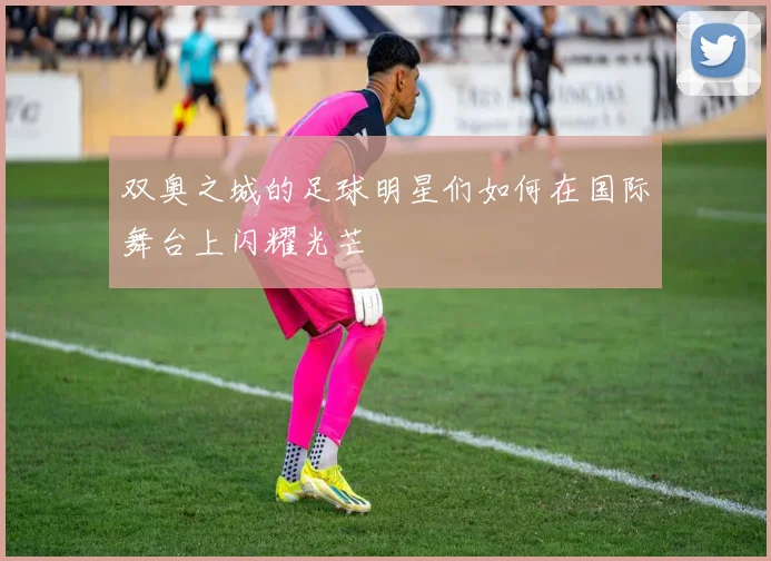 双奥之城的足球明星们如何在国际舞台上闪耀光芒