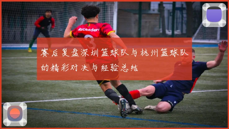 赛后复盘深圳篮球队与杭州篮球队的精彩对决与经验总结