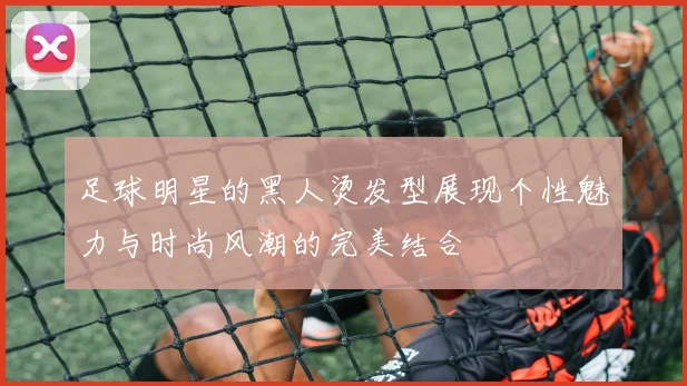 足球明星的黑人烫发型展现个性魅力与时尚风潮的完美结合