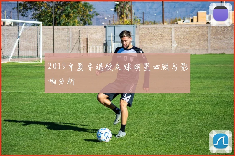 2019年夏季退役足球明星回顾与影响分析