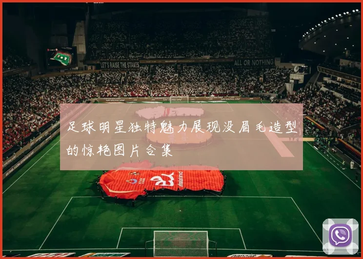 足球明星独特魅力展现没眉毛造型的惊艳图片合集