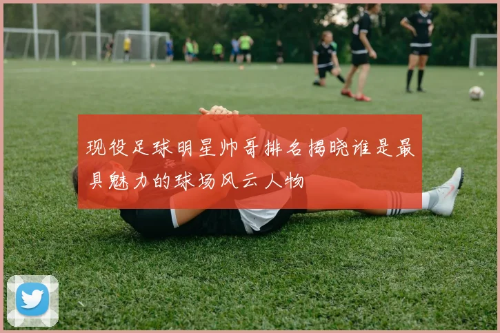 现役足球明星帅哥排名揭晓谁是最具魅力的球场风云人物
