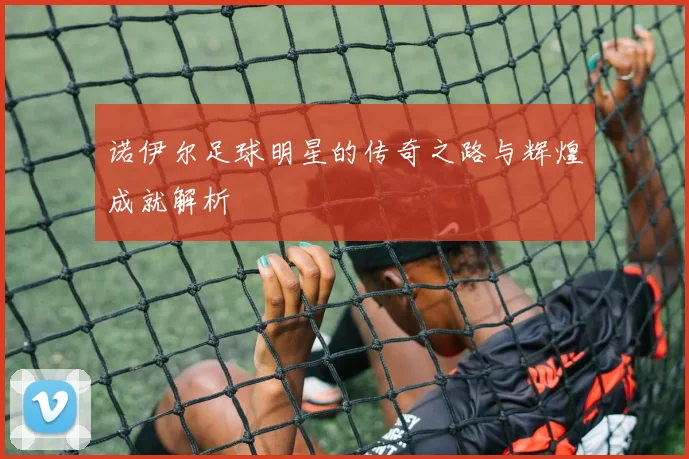 诺伊尔足球明星的传奇之路与辉煌成就解析