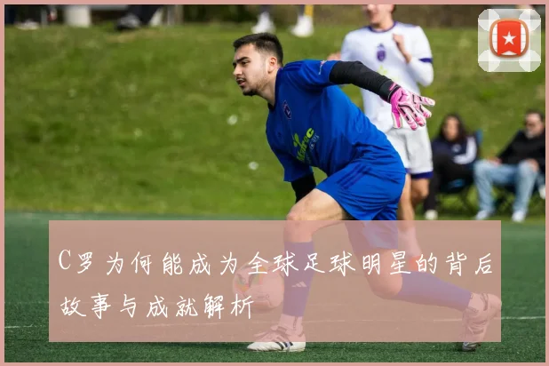 C罗为何能成为全球足球明星的背后故事与成就解析