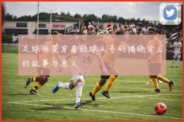 足球明星穿着的球衣号码揭晓背后的故事与意义