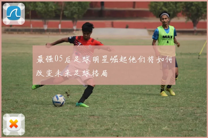 最强05后足球明星崛起他们将如何改变未来足球格局