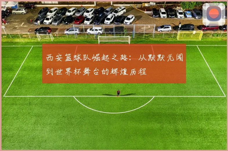 西安篮球队崛起之路：从默默无闻到世界杯舞台的辉煌历程