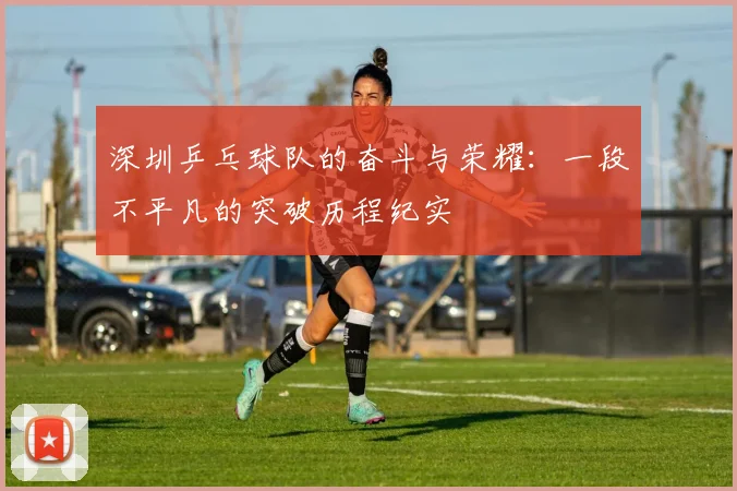 深圳乒乓球队的奋斗与荣耀：一段不平凡的突破历程纪实