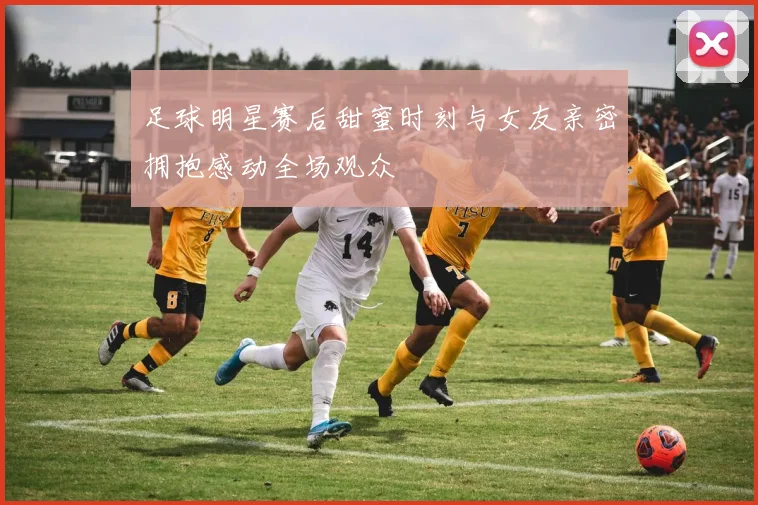 足球明星赛后甜蜜时刻与女友亲密拥抱感动全场观众