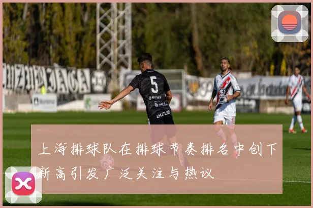 上海排球队在排球节奏排名中创下新高引发广泛关注与热议