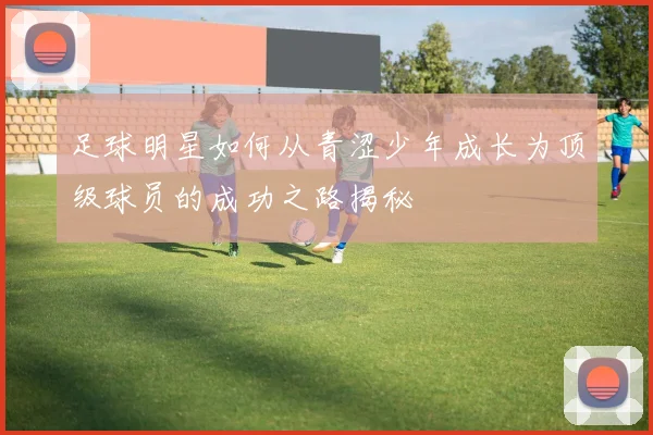 足球明星如何从青涩少年成长为顶级球员的成功之路揭秘