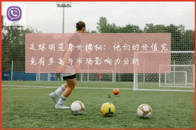 足球明星身价揭秘：他们的价值究竟有多高与市场影响力分析