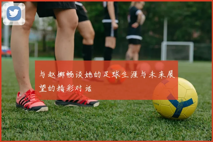 与赵娜畅谈她的足球生涯与未来展望的精彩对话
