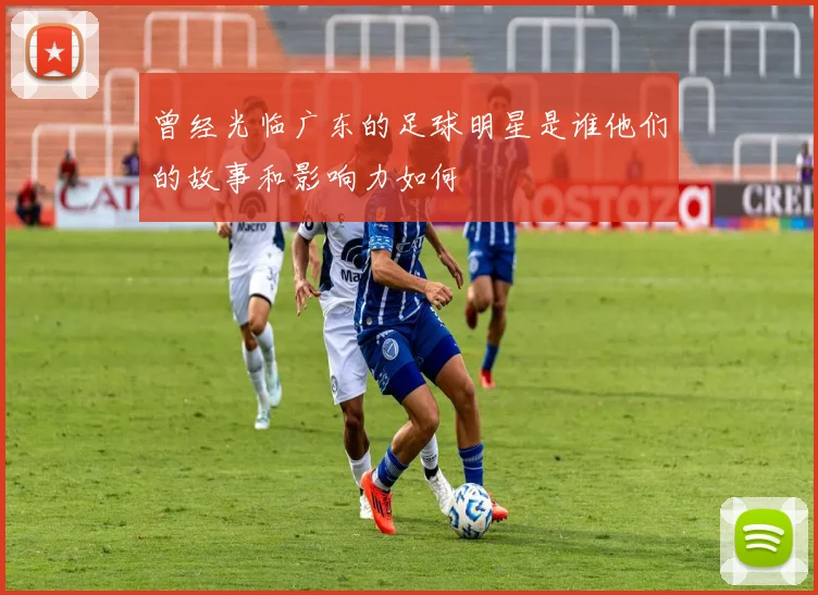 曾经光临广东的足球明星是谁他们的故事和影响力如何