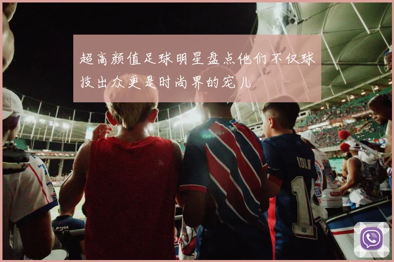 超高颜值足球明星盘点他们不仅球技出众更是时尚界的宠儿