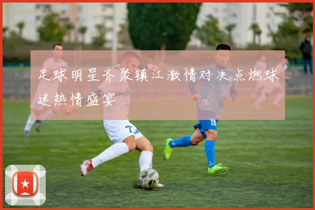 足球明星齐聚镇江激情对决点燃球迷热情盛宴