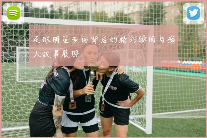 足球明星专访背后的精彩瞬间与感人故事展现