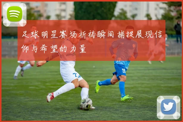 足球明星赛场祈祷瞬间捕捉展现信仰与希望的力量