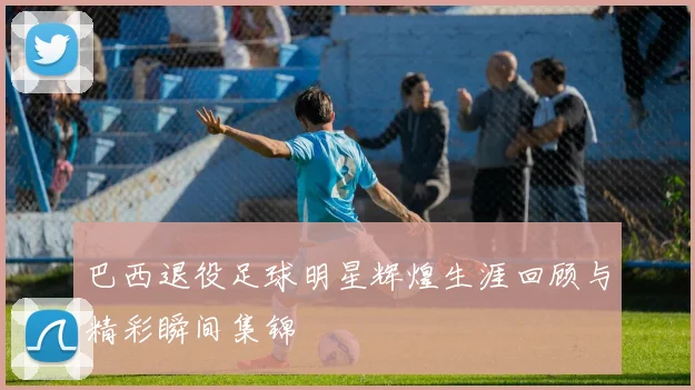 巴西退役足球明星辉煌生涯回顾与精彩瞬间集锦