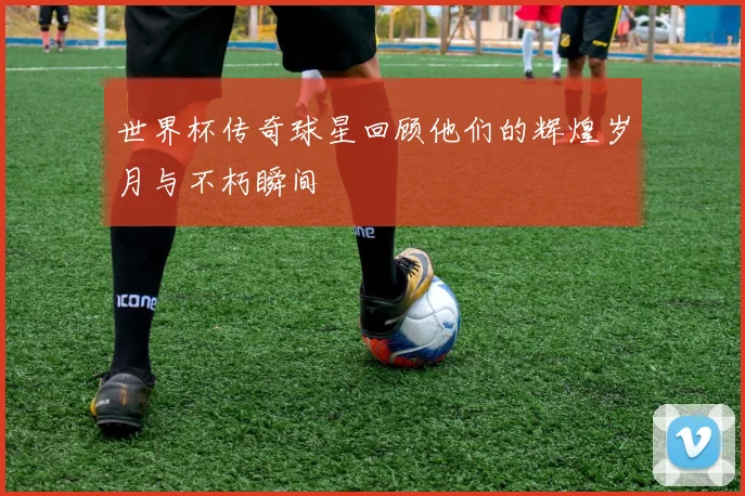 世界杯传奇球星回顾他们的辉煌岁月与不朽瞬间