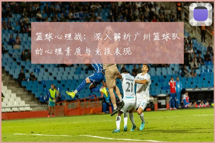 篮球心理战：深入解析广州篮球队的心理素质与竞技表现