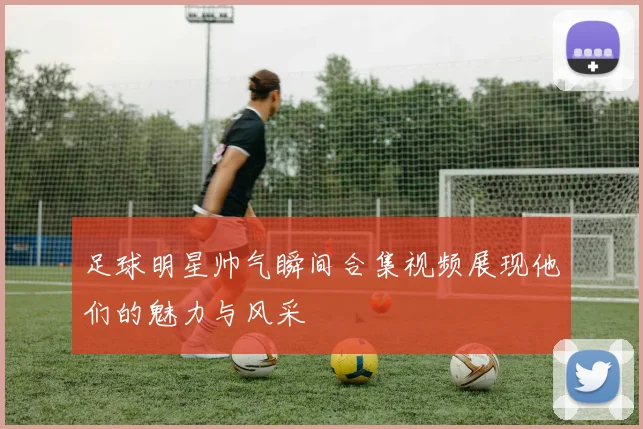 足球明星帅气瞬间合集视频展现他们的魅力与风采