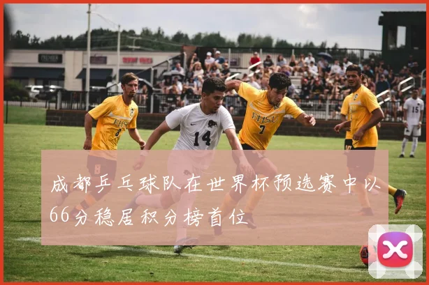 成都乒乓球队在世界杯预选赛中以66分稳居积分榜首位