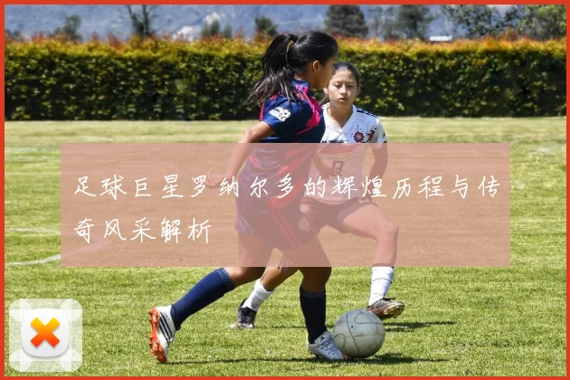 足球巨星罗纳尔多的辉煌历程与传奇风采解析