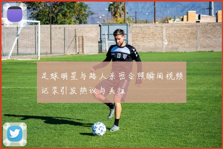 足球明星与路人亲密合照瞬间视频记录引发热议与关注