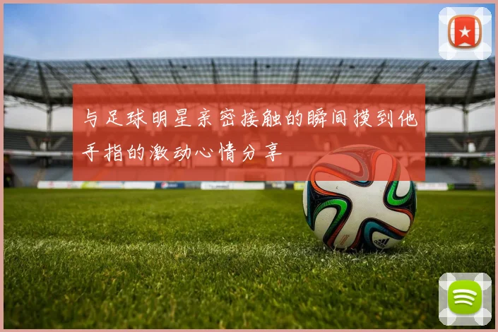 与足球明星亲密接触的瞬间摸到他手指的激动心情分享