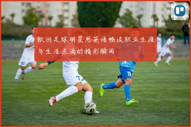 欧洲足球明星用英语畅谈职业生涯与生活点滴的精彩瞬间