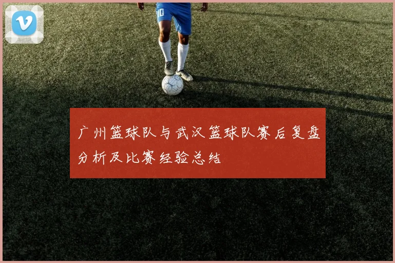 广州篮球队与武汉篮球队赛后复盘分析及比赛经验总结