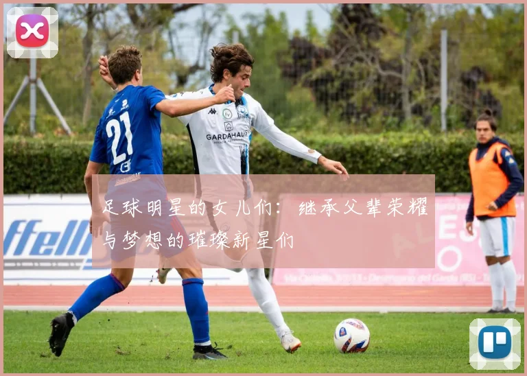 足球明星的女儿们：继承父辈荣耀与梦想的璀璨新星们