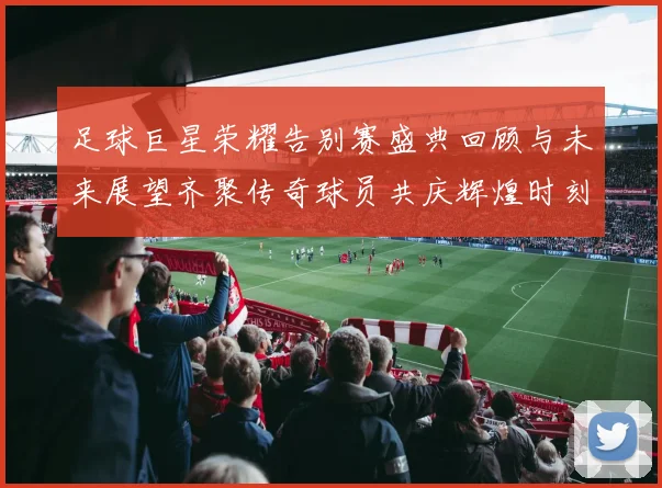 足球巨星荣耀告别赛盛典回顾与未来展望齐聚传奇球员共庆辉煌时刻