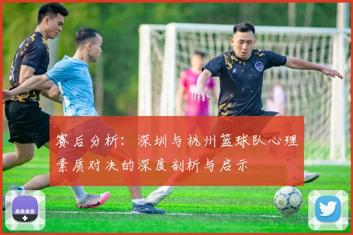 赛后分析：深圳与杭州篮球队心理素质对决的深度剖析与启示