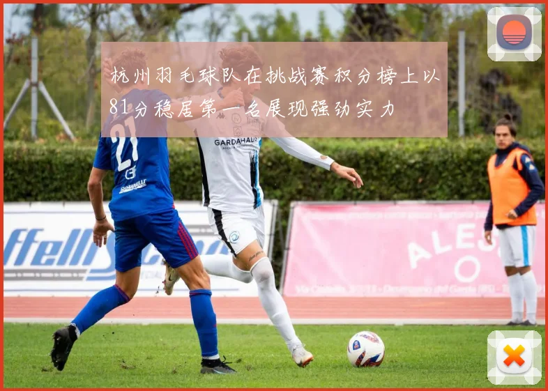 杭州羽毛球队在挑战赛积分榜上以81分稳居第一名展现强劲实力