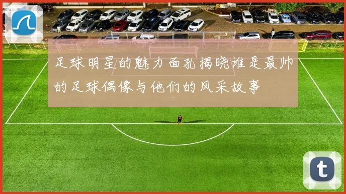 足球明星的魅力面孔揭晓谁是最帅的足球偶像与他们的风采故事