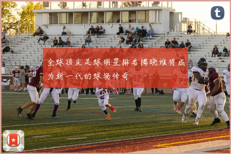 全球顶尖足球明星排名揭晓谁将成为新一代的球场传奇