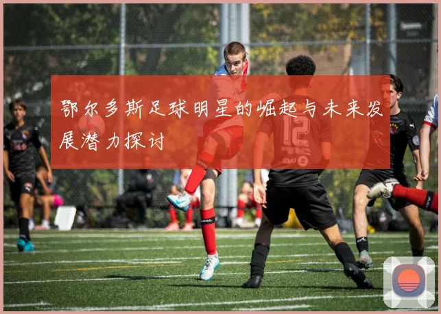 鄂尔多斯足球明星的崛起与未来发展潜力探讨