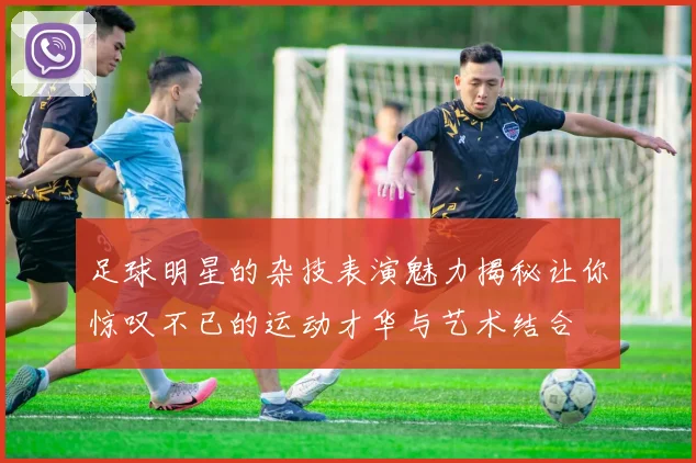 足球明星的杂技表演魅力揭秘让你惊叹不已的运动才华与艺术结合