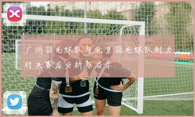 广州羽毛球队与北京羽毛球队耐力对决赛后分析与启示