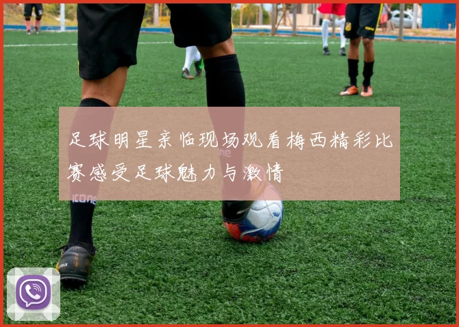 足球明星亲临现场观看梅西精彩比赛感受足球魅力与激情