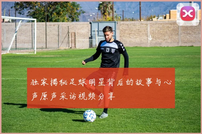 独家揭秘足球明星背后的故事与心声原声采访视频分享