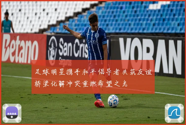 足球明星携手和平倡导者共筑友谊桥梁化解冲突重燃希望之光