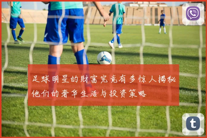 足球明星的财富究竟有多惊人揭秘他们的奢华生活与投资策略