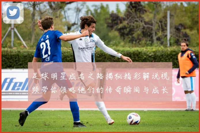 足球明星成名之路揭秘精彩解说视频带你领略他们的传奇瞬间与成长历程