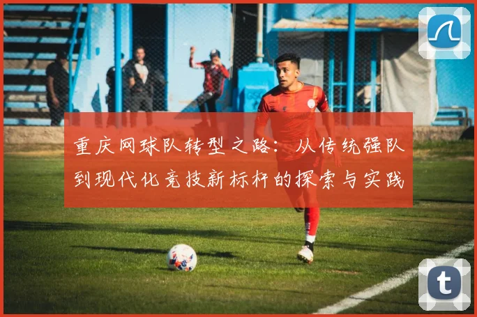 重庆网球队转型之路：从传统强队到现代化竞技新标杆的探索与实践